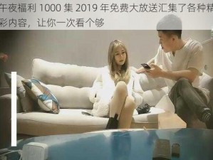 午夜福利 1000 集 2019 年免费大放送汇集了各种精彩内容，让你一次看个够