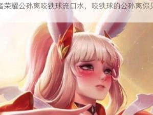 王者荣耀公孙离咬铁球流口水，咬铁球的公孙离你见过吗？