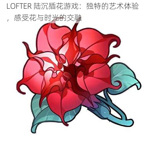 LOFTER 陆沉插花游戏：独特的艺术体验，感受花与时光的交融